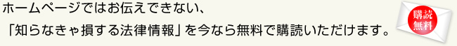 ホームページではお伝えできない、「知らなきゃ損する法律情報」を今なら無料で購読いただけます。